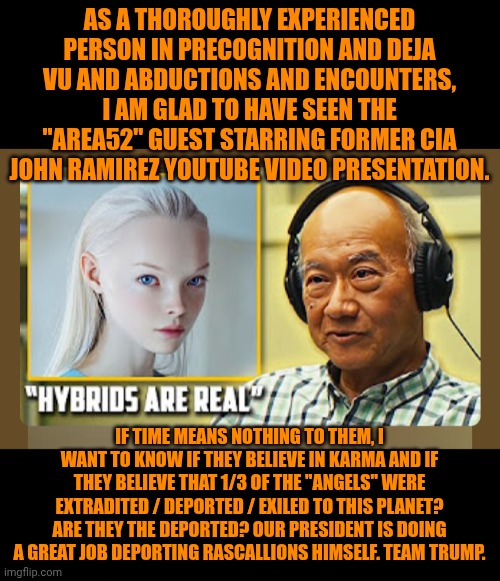 Funny | AS A THOROUGHLY EXPERIENCED PERSON IN PRECOGNITION AND DEJA VU AND ABDUCTIONS AND ENCOUNTERS, I AM GLAD TO HAVE SEEN THE "AREA52" GUEST STARRING FORMER CIA JOHN RAMIREZ YOUTUBE VIDEO PRESENTATION. IF TIME MEANS NOTHING TO THEM, I WANT TO KNOW IF THEY BELIEVE IN KARMA AND IF THEY BELIEVE THAT 1/3 OF THE "ANGELS" WERE EXTRADITED / DEPORTED / EXILED TO THIS PLANET? ARE THEY THE DEPORTED? OUR PRESIDENT IS DOING A GREAT JOB DEPORTING RASCALLIONS HIMSELF. TEAM TRUMP. | image tagged in funny,president trump,aliens,illegal aliens,deportation,cia | made w/ Imgflip meme maker