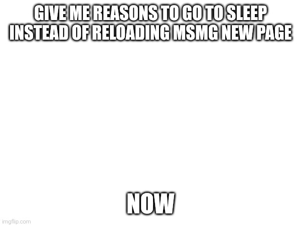 GIVE ME REASONS TO GO TO SLEEP INSTEAD OF RELOADING MSMG NEW PAGE; NOW | made w/ Imgflip meme maker