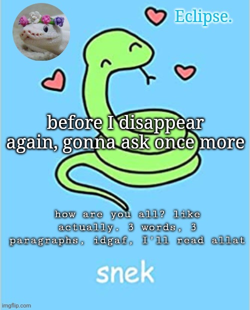 . | before I disappear again, gonna ask once more; how are you all? like actually. 3 words, 3 paragraphs, idgaf, I'll read allat | image tagged in h | made w/ Imgflip meme maker