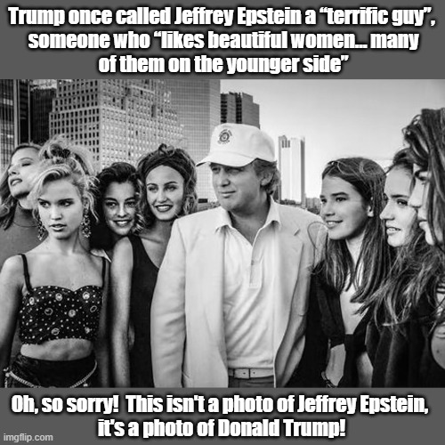 Release the Epstein files! | Trump once called Jeffrey Epstein a “terrific guy”,
 someone who “likes beautiful women… many
 of them on the younger side”; Oh, so sorry!  This isn't a photo of Jeffrey Epstein,
 it's a photo of Donald Trump! | image tagged in donald trump,jeffrey epstein,epstein files,pedophiles | made w/ Imgflip meme maker