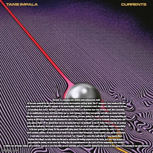 I might've yapped lil too much | Currents is a stunning, near-perfect sonic achievement, made all the more powerful by the clash between its precise instrumentals and hazy lyrics. The LP announces Tame Impala as the rare group whose work isn't linked by rehashes of the same familiar sounds, but consistent mood, themes, and ethos present at the core of everything they record. The band's third offering has been hailed as a departure from their previous work. More accurately, it's an amplification of every shift Kevin Parker and co. made between their debut Innerspeaker and follow-up release Lonerism. After the magnetism of pop music shook up the group's lo-fi sound, Currents pushes the needle even further from psychedelia and towards an R&B/disco sound that only threatened to claw to the surface on Lonerism. Instead of hesitantly stripping back a few more guitars, Parker all but phased them out for the synths that form the backbone of this LP. Rather than resist his his growing auteur-like tendencies, the group's frontman/writer/producer Parker cut out all collaborations and added another responsibility to his ever-growing list: mixing. Yet the remarkable thing about Currents isn't how indistinguishable the record is from the band's previous releases; it's how perfectly it blends into the rest of their discography. Despite marked sonic and lyrical changes, it only takes a few notes from the massive intro track “Let It Happen” to realize this could only be a Tame Impala album. Whether this trilogy's narrator slides into the past or embraces the healing properties of the future, puts on a false bravado or gets crippled by anxiety, we are never left feeling that the inconsistencies are the result of Parker conjuring up new narrators to deliver one-off tracks. Rather, we're reminded a person is more than their current mindstate, just as a band isn't defined by the amount of fuzzy guitars it's employing in any given moment. | made w/ Imgflip meme maker