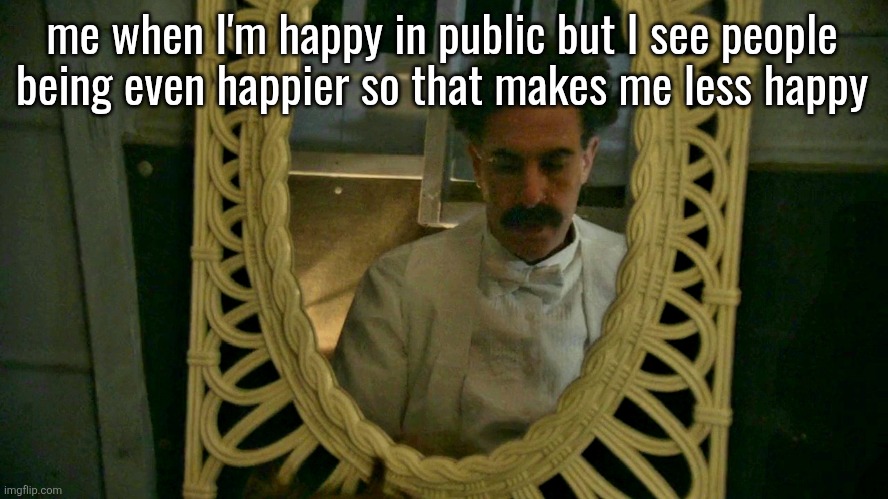 Borat sad in mirror | me when I'm happy in public but I see people
being even happier so that makes me less happy | image tagged in borat sad in mirror | made w/ Imgflip meme maker