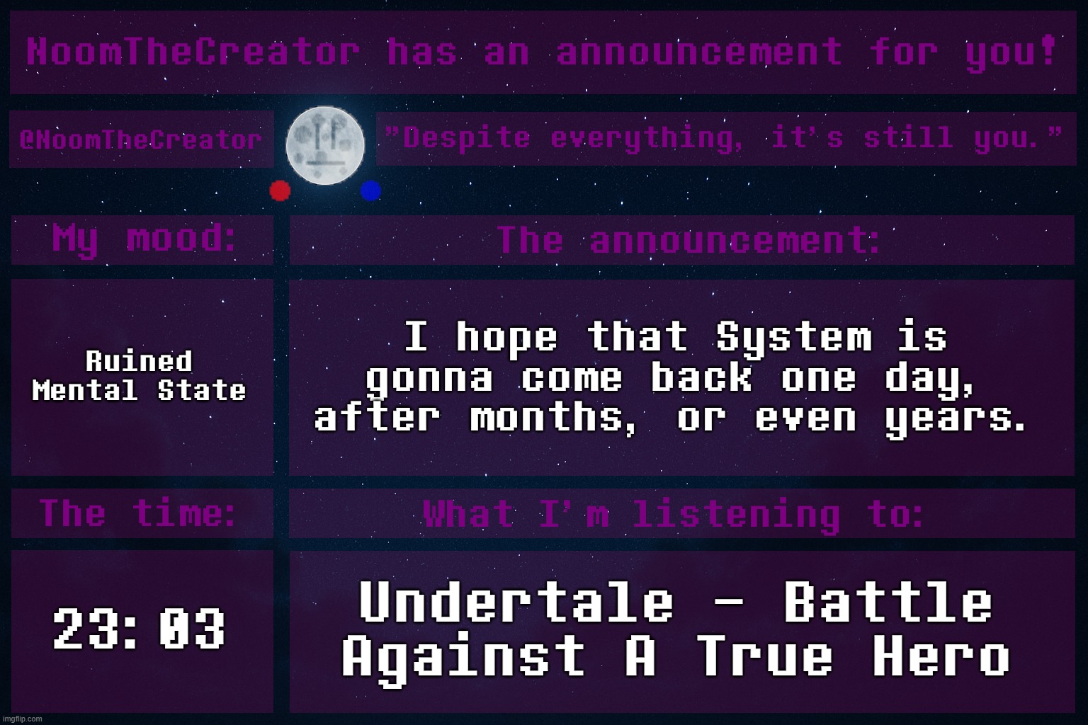 ... | Ruined Mental State; I hope that System is gonna come back one day, after months, or even years. 23:03; Undertale - Battle Against A True Hero | image tagged in noomthecreator announcement temp | made w/ Imgflip meme maker