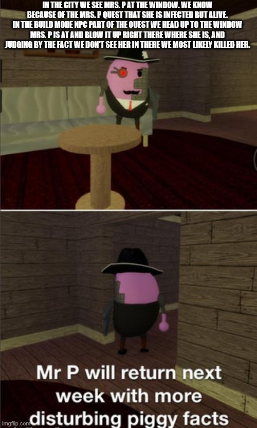 Never thought of this until now | IN THE CITY WE SEE MRS. P AT THE WINDOW. WE KNOW BECAUSE OF THE MRS. P QUEST THAT SHE IS INFECTED BUT ALIVE. IN THE BUILD MODE NPC PART OF THE QUEST WE HEAD UP TO THE WINDOW MRS. P IS AT AND BLOW IT UP RIGHT THERE WHERE SHE IS, AND JUDGING BY THE FACT WE DON'T SEE HER IN THERE WE MOST LIKELY KILLED HER. | image tagged in mr p will return next week with more disturbing piggy facts,roblox piggy,piggy,roblox meme | made w/ Imgflip meme maker