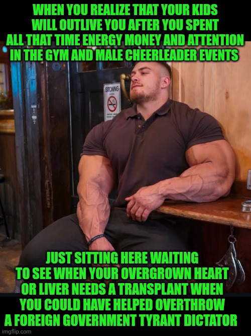 Funny | WHEN YOU REALIZE THAT YOUR KIDS WILL OUTLIVE YOU AFTER YOU SPENT ALL THAT TIME ENERGY MONEY AND ATTENTION IN THE GYM AND MALE CHEERLEADER EVENTS; JUST SITTING HERE WAITING TO SEE WHEN YOUR OVERGROWN HEART OR LIVER NEEDS A TRANSPLANT WHEN YOU COULD HAVE HELPED OVERTHROW A FOREIGN GOVERNMENT TYRANT DICTATOR | image tagged in funny,gym,bodybuilder,cheerleaders,military,government | made w/ Imgflip meme maker