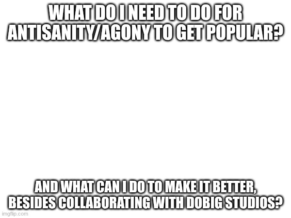 Ideas? | WHAT DO I NEED TO DO FOR ANTISANITY/AGONY TO GET POPULAR? AND WHAT CAN I DO TO MAKE IT BETTER, BESIDES COLLABORATING WITH DOBIG STUDIOS? | image tagged in images | made w/ Imgflip meme maker