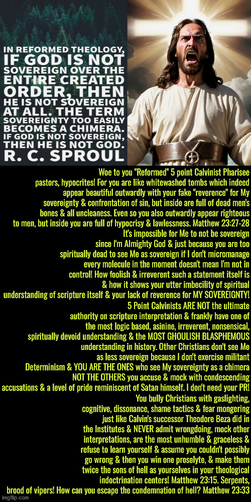 Woe To These Embodiments Of Phariseeism | Woe to you "Reformed" 5 point Calvinist Pharisee pastors, hypocrites! For you are like whitewashed tombs which indeed appear beautiful outwardly with your fake "reverence" for My sovereignty & confrontation of sin, but inside are full of dead men's bones & all uncleaness. Even so you also outwardly appear righteous to men, but inside you are full of hypocrisy & lawlessness. Matthew 23:27-28; It's impossible for Me to not be sovereign since I'm Almighty God & just because you are too spiritually dead to see Me as sovereign if I don't micromanage every molecule in the moment doesn't mean I'm not in control! How foolish & irreverent such a statement itself is & how it shows your utter imbecility of spiritual understanding of scripture itself & your lack of reverence for MY SOVEREIGNTY! 5 Point Calvinists ARE NOT the ultimate authority on scripture interpretation & frankly have one of the most logic based, asinine, irreverent, nonsensical, spiritually devoid understanding & the MOST GHOULISH BLASPHEMOUS understanding in history. Other Christians don't see Me as less sovereign because I don't exercise militant Determinism & YOU ARE THE ONES who see My sovereignty as a chimera NOT THE OTHERS you accuse & mock with condescending accusations & a level of pride reminiscent of Satan himself. I don't need your PR! You bully Christians with gaslighting, cognitive, dissonance, shame tactics & fear mongering just like Calvin's successor Theodore Beza did in the Institutes & NEVER admit wrongdoing, mock other interpretations, are the most unhumble & graceless & refuse to learn yourself & assume you couldn't possibly go wrong & then you win one proselyte, & make them twice the sons of hell as yourselves in your theological indoctrination centers! Matthew 23:15. Serpents, brood of vipers! How can you escape the condemnation of hell? Matthew 23:33 | image tagged in calvinism,arminian,molinism,reformed theology 5 point calvinists,we are intellectually superior in every way,hypocrites | made w/ Imgflip meme maker