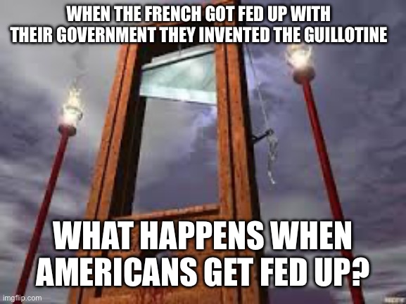 For the record, I’m rooting for peaceful change! | WHEN THE FRENCH GOT FED UP WITH THEIR GOVERNMENT THEY INVENTED THE GUILLOTINE; WHAT HAPPENS WHEN AMERICANS GET FED UP? | image tagged in guillotine | made w/ Imgflip meme maker