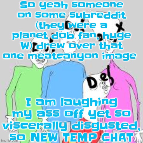 by the nine I'm tweakin | So yeah someone on some subreddit (they were a planet dob fan, huge W) drew over that one meatcanyon image; I am laughing my ass off yet so viscerally disgusted, so NEW TEMP CHAT | image tagged in by the nine i'm tweakin | made w/ Imgflip meme maker
