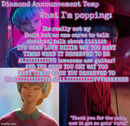 Diamond's Baby Saja Temp | Its really not my fault but no one cares to talk about it, talk about iiiiiit
IVE SEEN LOVE DIIIIE WAY TOO MANY TIMES WHEN IT DESERVED TO BE ALIIIIIIIIIVE (awesome ass guitar)
AND IVE SEEN YOU CRY WAY TOO MANY TIMES WHEN YOU DESERVED TO BE ALIIIIIIIIIVE ALLLIIIIIIIIIIVVVEEEEEEE | image tagged in diamond's baby saja temp | made w/ Imgflip meme maker