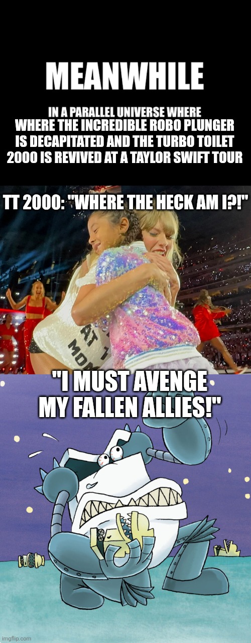 The Turbo Toilet STRIKES BACK | WHERE THE INCREDIBLE ROBO PLUNGER IS DECAPITATED AND THE TURBO TOILET 2000 IS REVIVED AT A TAYLOR SWIFT TOUR; TT 2000: "WHERE THE HECK AM I?!"; "I MUST AVENGE MY FALLEN ALLIES!" | image tagged in meanwhile in a parallel universe,captain underpants,fun,memes,funny memes,taylor swift | made w/ Imgflip meme maker