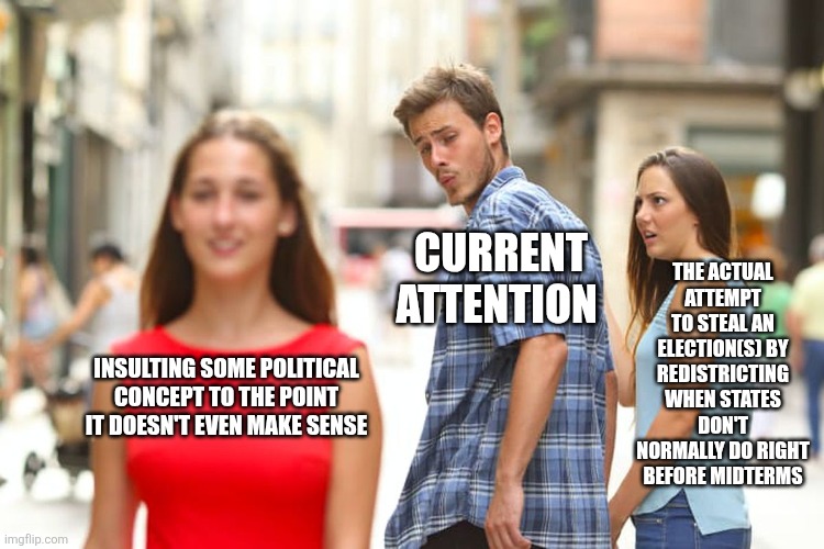 To be clear, this is gerrymandering if you don't know what I mean | THE ACTUAL ATTEMPT TO STEAL AN ELECTION(S) BY REDISTRICTING WHEN STATES DON'T NORMALLY DO RIGHT BEFORE MIDTERMS; CURRENT ATTENTION; INSULTING SOME POLITICAL CONCEPT TO THE POINT IT DOESN'T EVEN MAKE SENSE | image tagged in memes,distracted boyfriend | made w/ Imgflip meme maker