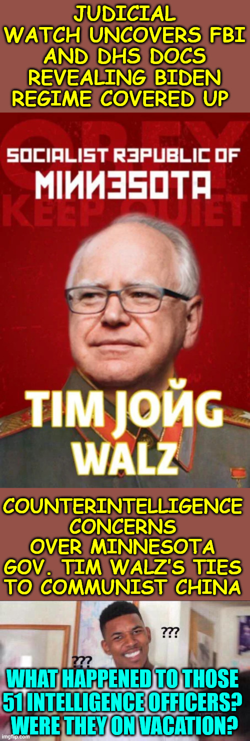 Biden DOJ hid the truth from American voters | JUDICIAL WATCH UNCOVERS FBI AND DHS DOCS REVEALING BIDEN REGIME COVERED UP; COUNTERINTELLIGENCE CONCERNS OVER MINNESOTA GOV. TIM WALZ’S TIES TO COMMUNIST CHINA; WHAT HAPPENED TO THOSE 51 INTELLIGENCE OFFICERS?
 WERE THEY ON VACATION? | image tagged in biden doj,hid the truth from american voters,walz,connected to china | made w/ Imgflip meme maker