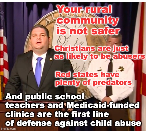 We support Bibb County in its grief, and these are the things to remember: | Your rural community
is not safer; Christians are just as likely to be abusers; Red states have plenty of predators; And public school teachers and Medicaid-funded clinics are the first line of defense against child abuse | image tagged in alabama shame,sex abuse,crime,alabama | made w/ Imgflip meme maker