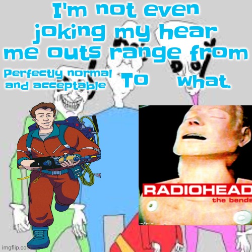 by the nine I'm tweakin | I'm not even joking my hear me outs range from; Perfectly normal and acceptable; To; what. | image tagged in by the nine i'm tweakin | made w/ Imgflip meme maker