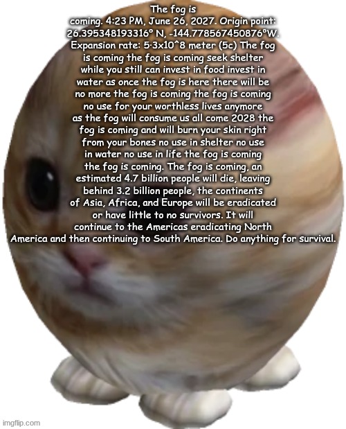 egg gatito | The fog is coming. 4:23 PM, June 26, 2027. Origin point: 26.395348193316° N, -144.778567450876°W. Expansion rate: 5·3x10^8 meter (5c) The fog is coming the fog is coming seek shelter while you still can invest in food invest in water as once the fog is here there will be no more the fog is coming the fog is coming no use for your worthless lives anymore as the fog will consume us all come 2028 the fog is coming and will burn your skin right from your bones no use in shelter no use in water no use in life the fog is coming the fog is coming. The fog is coming, an estimated 4.7 billion people will die, leaving behind 3.2 billion people, the continents of Asia, Africa, and Europe will be eradicated or have little to no survivors. It will continue to the Americas eradicating North America and then continuing to South America. Do anything for survival. | image tagged in egg gatito | made w/ Imgflip meme maker