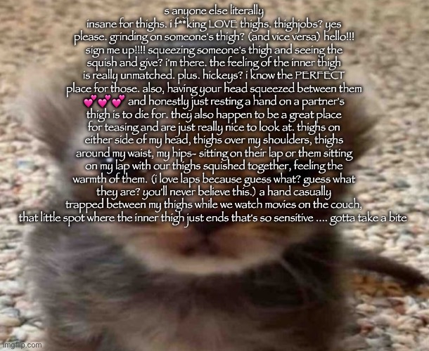 gn chat, take this copypasta | s anyone else literally insane for thighs. i f**king LOVE thighs. thighjobs? yes please. grinding on someone's thigh? (and vice versa) hello!!! sign me up!!!! squeezing someone's thigh and seeing the squish and give? i'm there. the feeling of the inner thigh is really unmatched. plus. hickeys? i know the PERFECT place for those. also, having your head squeezed between them 💕💕💕 and honestly just resting a hand on a partner's thigh is to die for. they also happen to be a great place for teasing and are just really nice to look at. thighs on either side of my head, thighs over my shoulders, thighs around my waist, my hips- sitting on their lap or them sitting on my lap with our thighs squished together, feeling the warmth of them. (i love laps because guess what? guess what they are? you'll never believe this.) a hand casually trapped between my thighs while we watch movies on the couch, that little spot where the inner thigh just ends that's so sensitive .... gotta take a bite | image tagged in my brain itches | made w/ Imgflip meme maker