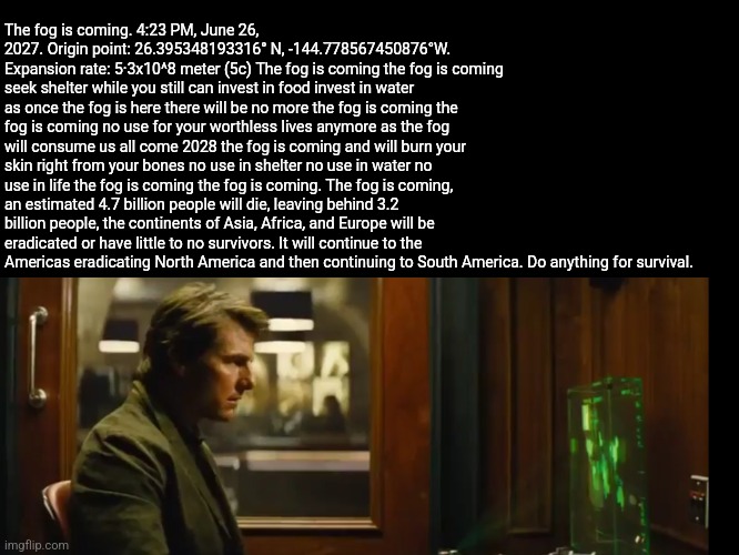 Your mission should you chose to accept it | The fog is coming. 4:23 PM, June 26, 2027. Origin point: 26.395348193316° N, -144.778567450876°W. Expansion rate: 5·3x10^8 meter (5c) The fog is coming the fog is coming seek shelter while you still can invest in food invest in water as once the fog is here there will be no more the fog is coming the fog is coming no use for your worthless lives anymore as the fog will consume us all come 2028 the fog is coming and will burn your skin right from your bones no use in shelter no use in water no use in life the fog is coming the fog is coming. The fog is coming, an estimated 4.7 billion people will die, leaving behind 3.2 billion people, the continents of Asia, Africa, and Europe will be eradicated or have little to no survivors. It will continue to the Americas eradicating North America and then continuing to South America. Do anything for survival. | image tagged in your mission should you chose to accept it | made w/ Imgflip meme maker