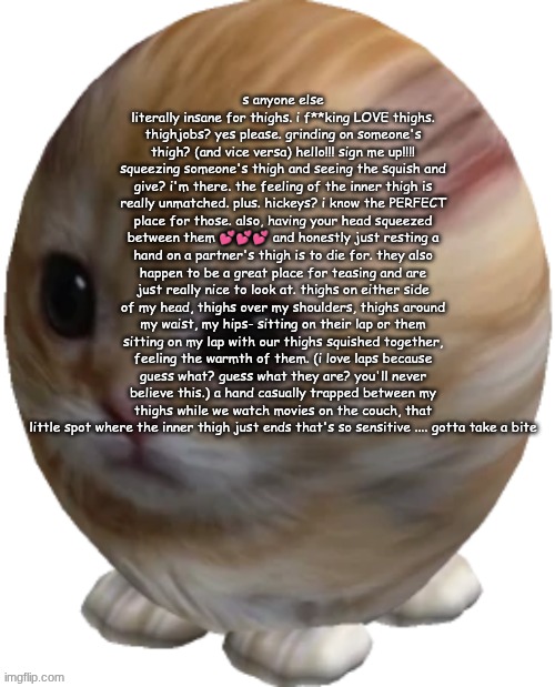 god, I honestly wish I had someone to worship my thighs- I MEAN WHO SAID THAT?!?! | s anyone else literally insane for thighs. i f**king LOVE thighs. thighjobs? yes please. grinding on someone's thigh? (and vice versa) hello!!! sign me up!!!! squeezing someone's thigh and seeing the squish and give? i'm there. the feeling of the inner thigh is really unmatched. plus. hickeys? i know the PERFECT place for those. also, having your head squeezed between them 💕💕💕 and honestly just resting a hand on a partner's thigh is to die for. they also happen to be a great place for teasing and are just really nice to look at. thighs on either side of my head, thighs over my shoulders, thighs around my waist, my hips- sitting on their lap or them sitting on my lap with our thighs squished together, feeling the warmth of them. (i love laps because guess what? guess what they are? you'll never believe this.) a hand casually trapped between my thighs while we watch movies on the couch, that little spot where the inner thigh just ends that's so sensitive .... gotta take a bite | image tagged in egg gatito | made w/ Imgflip meme maker