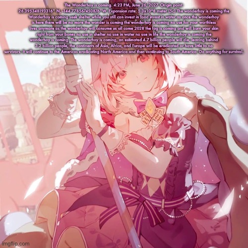 Emu otori | The Wonderhoy is coming. 4:23 PM, June 26, 2027. Origin point: 26.395348193316° N, -144.778567450876°W. Expansion rate: 5·3x10^8 meter (5c) The wonderhoy is coming the Wonderhoy is coming seek shelter while you still can invest in food invest in water as once the wonderhoy is here there will be no more the wonder is coming the wonderhoy is coming no use for your worthless lives anymore as the wonderhoy will consume us all come 2028 the fog is coming and will burn your skin right from your bones no use in shelter no use in water no use in life the wonderhoy is coming the wonderhoy is coming. The wonderhoy is coming, an estimated 4.7 billion people will die, leaving behind 3.2 billion people, the continents of Asia, Africa, and Europe will be eradicated or have little to no survivors. It will continue to the Americas eradicating North America and then continuing to South America. Do anything for survival. | image tagged in emu otori | made w/ Imgflip meme maker