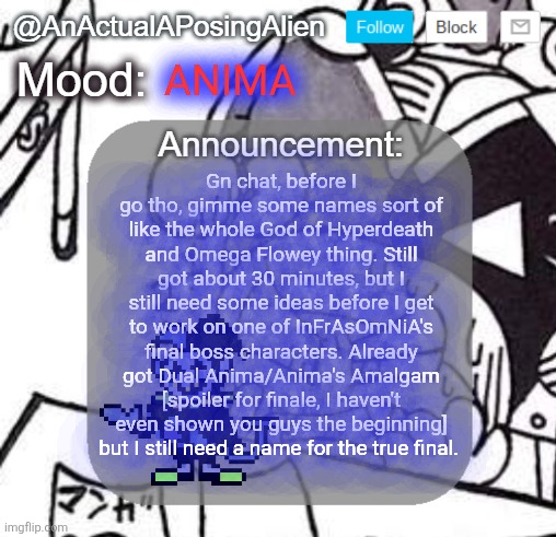 h e l p | ANIMA; Gn chat, before I go tho, gimme some names sort of like the whole God of Hyperdeath and Omega Flowey thing. Still got about 30 minutes, but I still need some ideas before I get to work on one of InFrAsOmNiA's final boss characters. Already got Dual Anima/Anima's Amalgam [spoiler for finale, I haven't even shown you guys the beginning] but I still need a name for the true final. | image tagged in anactualaposingalien announce template by interactionsystem | made w/ Imgflip meme maker