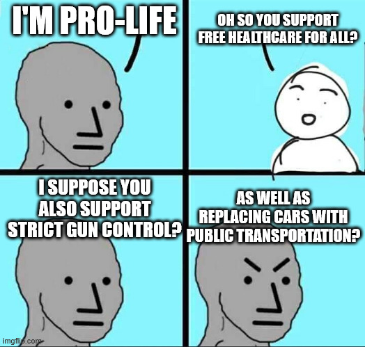 NPC Meme | I'M PRO-LIFE; OH SO YOU SUPPORT FREE HEALTHCARE FOR ALL? I SUPPOSE YOU ALSO SUPPORT STRICT GUN CONTROL? AS WELL AS REPLACING CARS WITH PUBLIC TRANSPORTATION? | image tagged in npc meme | made w/ Imgflip meme maker