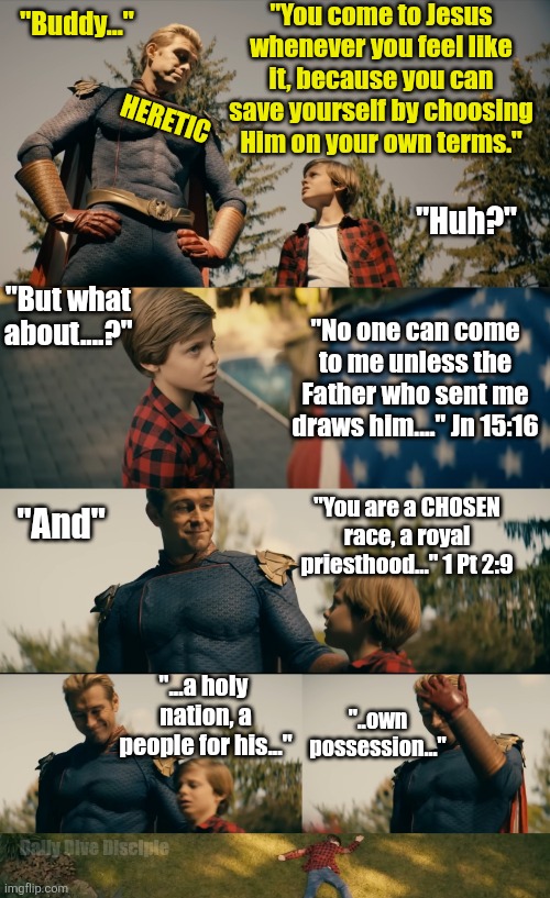 I can save myself | "You come to Jesus whenever you feel like it, because you can save yourself by choosing Him on your own terms."; "Buddy..."; HERETIC; "Huh?"; "But what about....?"; "No one can come to me unless the Father who sent me draws him...." Jn 15:16; "You are a CHOSEN race, a royal priesthood..." 1 Pt 2:9; "And"; "...a holy 
nation, a people for his..."; "..own possession..."; Daily Dive Disciple | image tagged in homelander,christian | made w/ Imgflip meme maker