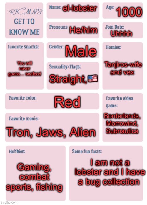 PKMN's Get to Know Me | 1000; el-lobster; He/him; Uhhhh; Male; Tanjiros-wife and vex; You will never guess… seafood; Straight,🇺🇸; Red; Borderlands, Morrowind, Subnautica; Tron, Jaws, Alien; I am not a lobster and I have a bug collection; Gaming, combat sports, fishing | image tagged in pkmn's get to know me | made w/ Imgflip meme maker