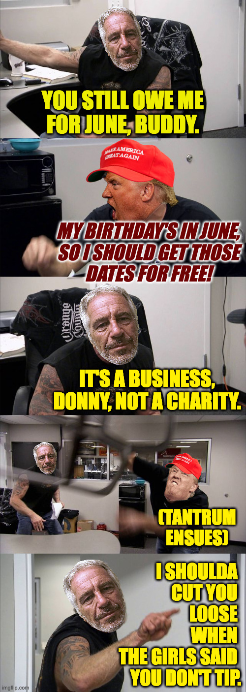 The break-up. | YOU STILL OWE ME
FOR JUNE, BUDDY. MY BIRTHDAY'S IN JUNE,
SO I SHOULD GET THOSE
DATES FOR FREE! IT'S A BUSINESS,
DONNY, NOT A CHARITY. (TANTRUM
ENSUES); I SHOULDA 
CUT YOU 
LOOSE 
WHEN 
THE GIRLS SAID 
YOU DON'T TIP. | image tagged in memes,trump epstein,american pedo argument | made w/ Imgflip meme maker