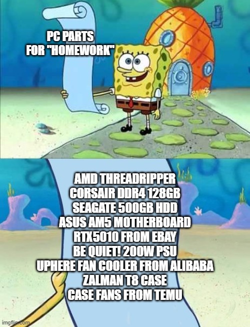 First timer's PC build list, | PC PARTS FOR "HOMEWORK"; AMD THREADRIPPER
CORSAIR DDR4 128GB
SEAGATE 500GB HDD
ASUS AM5 MOTHERBOARD
RTX5010 FROM EBAY
BE QUIET! 200W PSU
UPHERE FAN COOLER FROM ALIBABA
ZALMAN T8 CASE
CASE FANS FROM TEMU | image tagged in spongebob's list of | made w/ Imgflip meme maker