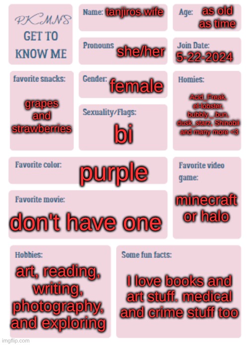 hehehe | as old as time; tanjiros.wife; she/her; 5-22-2024; female; Acid_Freak, el-lobster, bubbly._.bun, dusk_starz, Shinobii  and many more <3; grapes and strawberries; bi; purple; minecraft or halo; don't have one; art, reading, writing, photography, and exploring; I love books and art stuff. medical and crime stuff too | image tagged in pkmn's get to know me | made w/ Imgflip meme maker