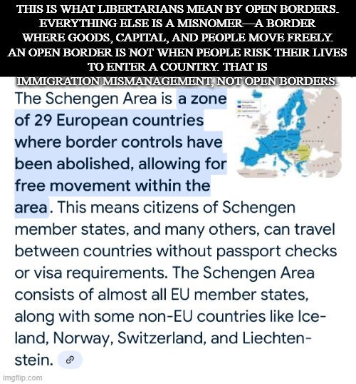 THIS IS WHAT LIBERTARIANS MEAN BY OPEN BORDERS.

EVERYTHING ELSE IS A MISNOMER—A BORDER WHERE GOODS, CAPITAL, AND PEOPLE MOVE FREELY.

AN OPEN BORDER IS NOT WHEN PEOPLE RISK THEIR LIVES TO ENTER A COUNTRY. THAT IS IMMIGRATION MISMANAGEMENT, NOT OPEN BORDERS. | made w/ Imgflip meme maker