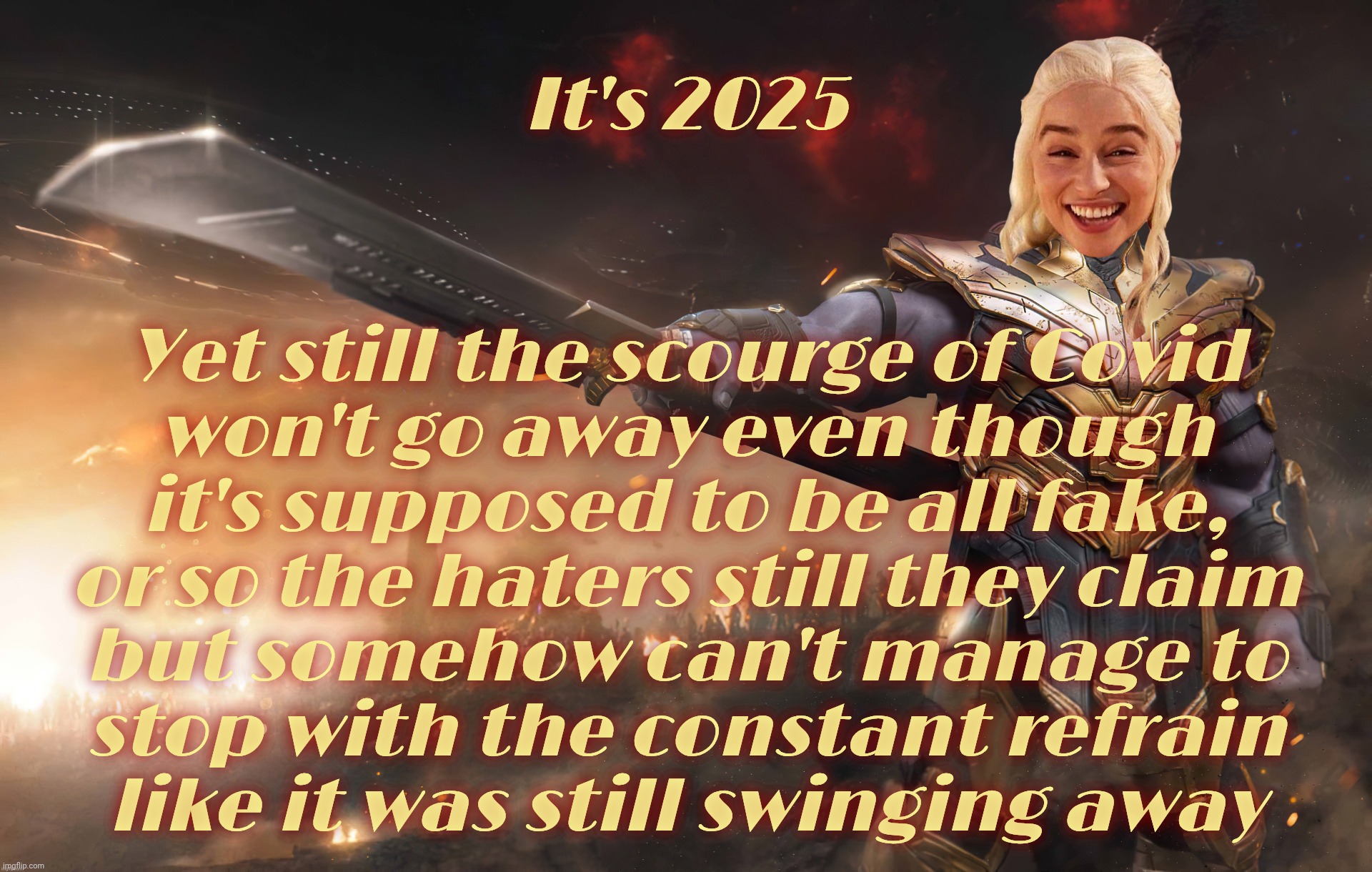 5 years later, and the deniers are still making a fuss as if something they claimed was fake was all too real. Too real | It's 2025; Yet still the scourge of Covid
won't go away even though
it's supposed to be all fake,
or so the haters still they claim
but somehow can't manage to
stop with the constant refrain
like it was still swinging away | image tagged in daenerys thanos,covid-19,covid,covid deniers,they're still making a fuss,they can't let covid go | made w/ Imgflip meme maker