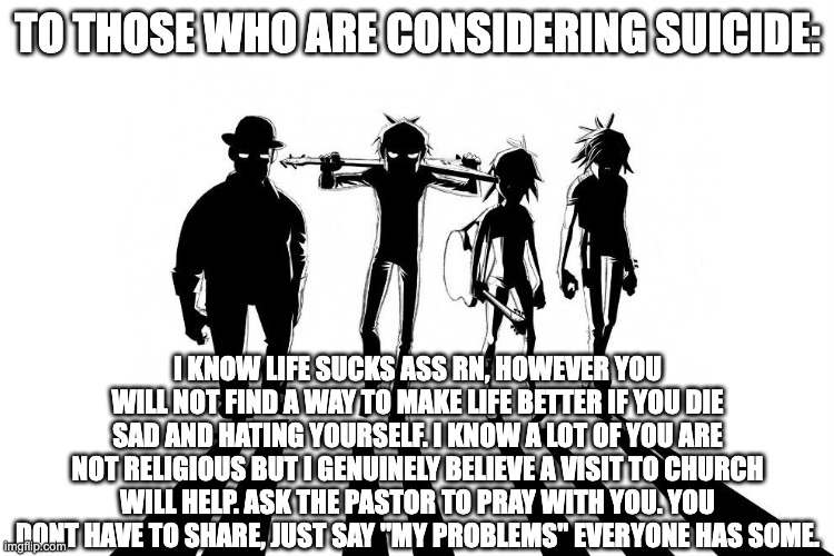 the Gorillaz have to tell you something | TO THOSE WHO ARE CONSIDERING SUICIDE:; I KNOW LIFE SUCKS ASS RN, HOWEVER YOU WILL NOT FIND A WAY TO MAKE LIFE BETTER IF YOU DIE SAD AND HATING YOURSELF. I KNOW A LOT OF YOU ARE NOT RELIGIOUS BUT I GENUINELY BELIEVE A VISIT TO CHURCH WILL HELP. ASK THE PASTOR TO PRAY WITH YOU. YOU DONT HAVE TO SHARE, JUST SAY "MY PROBLEMS" EVERYONE HAS SOME. | image tagged in gorillaz,suicide,church,savior | made w/ Imgflip meme maker