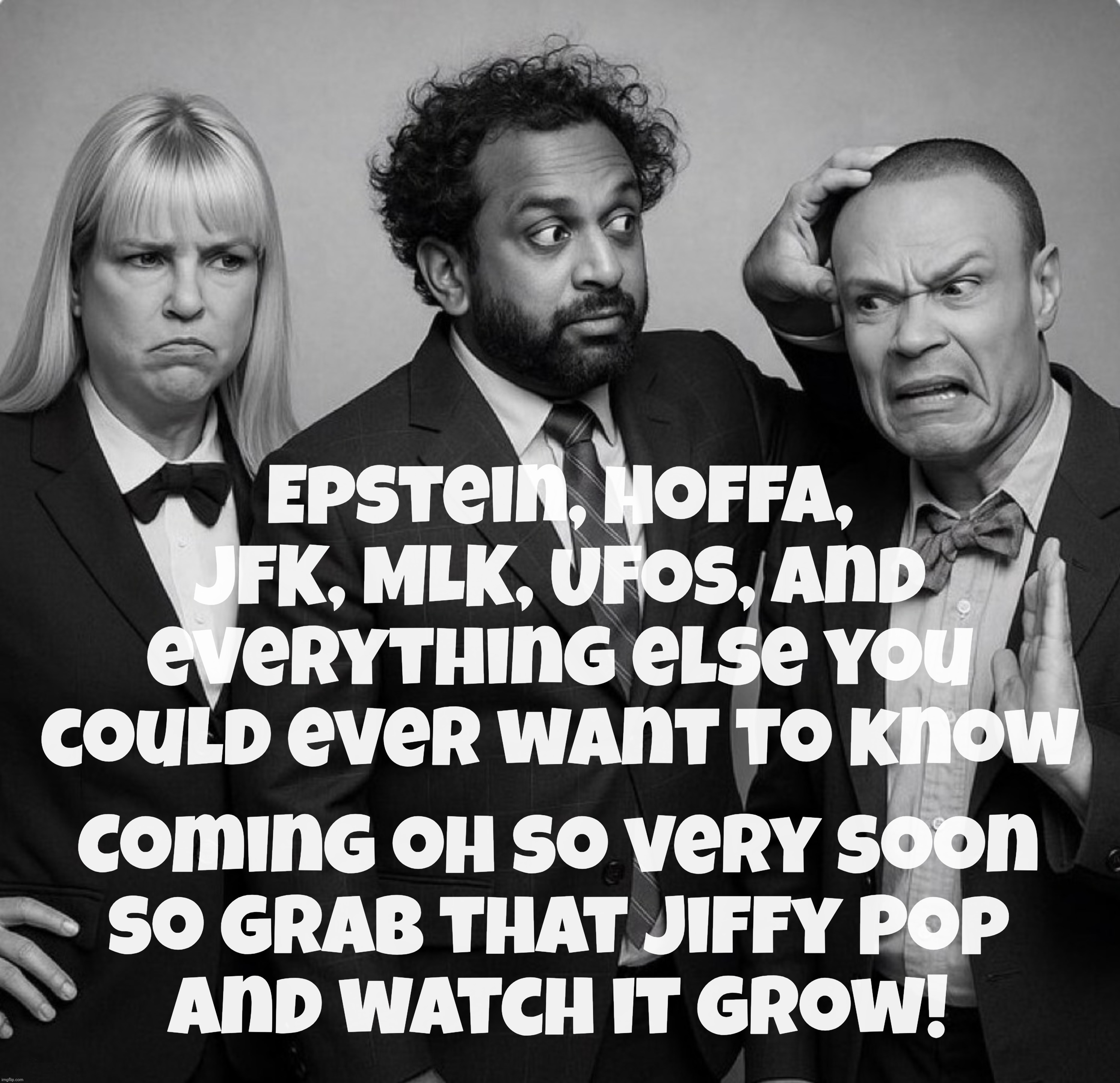 Don't fret, conspiracy nutters, all that and more that you've been waiting for coming real soon. Really really soon. Maybe. | Epstein, Hoffa, JFK, MLK, UFOs, and everything else you could ever want to know Coming oh so very soon
so grab that Jiffy Pop
and watch it g | image tagged in the three musketeers,pam bondi,kash patel,don bongino,the secret files,coming soon to a theater near you | made w/ Imgflip meme maker