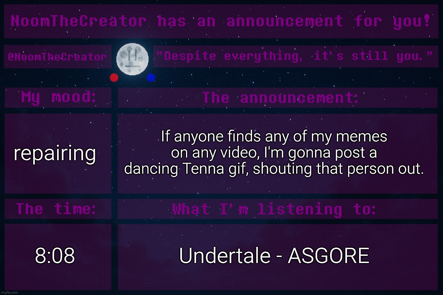 HEY EVERY ! | repairing; If anyone finds any of my memes on any video, I'm gonna post a dancing Tenna gif, shouting that person out. 8:08; Undertale - ASGORE | image tagged in noomthecreator announcement temp | made w/ Imgflip meme maker