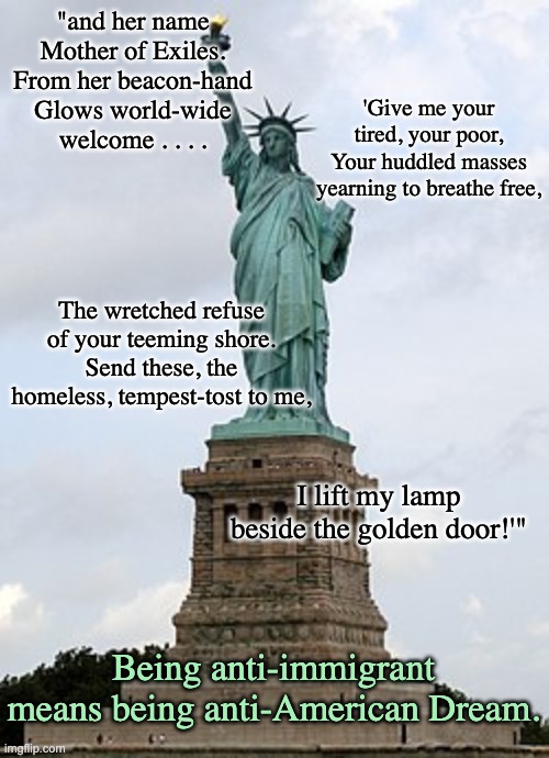 What makes America great (and always has) | "and her name
Mother of Exiles. From her beacon-hand
Glows world-wide welcome . . . . 'Give me your tired, your poor,
Your huddled masses yearning to breathe free, The wretched refuse of your teeming shore.
Send these, the homeless, tempest-tost to me, I lift my lamp beside the golden door!'"; Being anti-immigrant means being anti-American Dream. | image tagged in usa,america,immigrants,statue of liberty | made w/ Imgflip meme maker