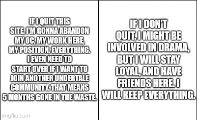 heya. | IF I QUIT THIS SITE, I'M GONNA ABANDON MY OC, MY WORK HERE, MY POSITION, EVERYTHING. I EVEN NEED TO START OVER IF I WANT TO JOIN ANOTHER UNDERTALE COMMUNITY. THAT MEANS 5 MONTHS GONE IN THE WASTE. IF I DON'T QUIT, I MIGHT BE INVOLVED IN DRAMA, BUT I WILL STAY LOYAL, AND HAVE FRIENDS HERE. I WILL KEEP EVERYTHING. | image tagged in side-by-side panels,sans of topic | made w/ Imgflip meme maker