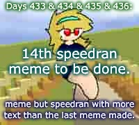 Days 433 & 434 & 435 & 436: speedran meme two | Days 433 & 434 & 435 & 436:; 14th speedran meme to be done. meme but speedran with more text than the last meme made. | image tagged in nice,stuff,memes,jpeg | made w/ Imgflip meme maker