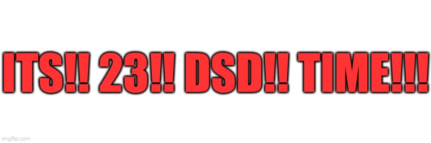ITS!! 23!! DSD!! TIME!!! | made w/ Imgflip meme maker