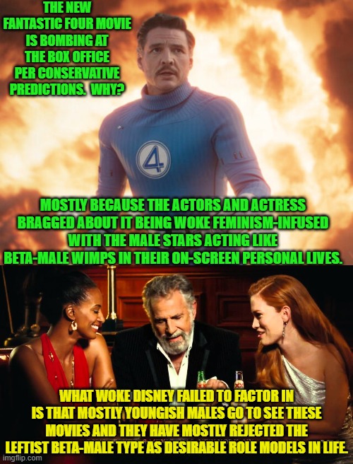 Once again Disney failed to read the room. | THE NEW FANTASTIC FOUR MOVIE IS BOMBING AT THE BOX OFFICE PER CONSERVATIVE PREDICTIONS.  WHY? MOSTLY BECAUSE THE ACTORS AND ACTRESS BRAGGED ABOUT IT BEING WOKE FEMINISM-INFUSED WITH THE MALE STARS ACTING LIKE BETA-MALE WIMPS IN THEIR ON-SCREEN PERSONAL LIVES. WHAT WOKE DISNEY FAILED TO FACTOR IN IS THAT MOSTLY YOUNGISH MALES GO TO SEE THESE MOVIES AND THEY HAVE MOSTLY REJECTED THE LEFTIST BETA-MALE TYPE AS DESIRABLE ROLE MODELS IN LIFE. | image tagged in yep | made w/ Imgflip meme maker