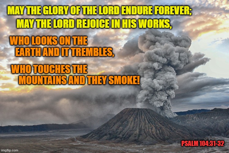Glory and Power | MAY THE LORD REJOICE IN HIS WORKS, MAY THE GLORY OF THE LORD ENDURE FOREVER;; WHO LOOKS ON THE
   EARTH AND IT TREMBLES, WHO TOUCHES THE
    MOUNTAINS AND THEY SMOKE! PSALM 104:31-32 | image tagged in volcano,bible verse,creation,god is love | made w/ Imgflip meme maker