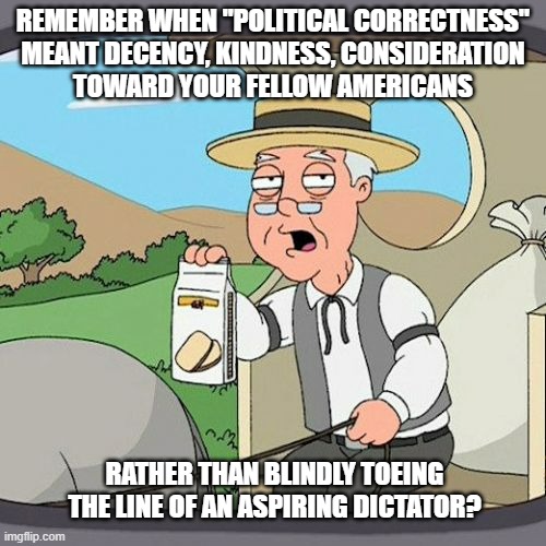 Pepperidge Farm Remembers | REMEMBER WHEN "POLITICAL CORRECTNESS"
MEANT DECENCY, KINDNESS, CONSIDERATION
TOWARD YOUR FELLOW AMERICANS; RATHER THAN BLINDLY TOEING THE LINE OF AN ASPIRING DICTATOR? | image tagged in memes,pepperidge farm remembers,trump unfit unqualified dangerous,idiot | made w/ Imgflip meme maker