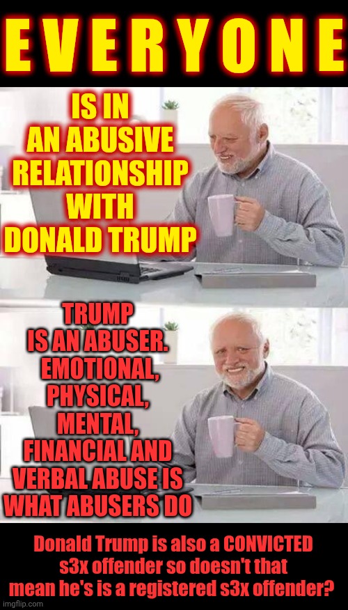 P. O. S. | E V E R Y O N E; IS IN AN ABUSIVE RELATIONSHIP WITH DONALD TRUMP; TRUMP IS AN ABUSER.  EMOTIONAL, PHYSICAL, MENTAL, FINANCIAL AND VERBAL ABUSE IS WHAT ABUSERS DO; Donald Trump is also a CONVICTED s3x offender so doesn't that mean he's is a registered s3x offender? | image tagged in memes,hide the pain harold,trump is a convicted rapist,special kind of stupid,maga,nazis | made w/ Imgflip meme maker