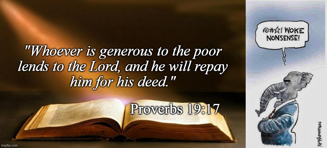"Whoever is generous to the poor
lends to the Lord, and he will repay
him for his deed." Proverbs 19:17 | image tagged in bible,woke nonsense | made w/ Imgflip meme maker
