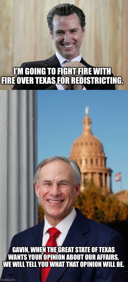 I’M GOING TO FIGHT FIRE WITH FIRE OVER TEXAS FOR REDISTRICTING. GAVIN, WHEN THE GREAT STATE OF TEXAS WANTS YOUR OPINION ABOUT OUR AFFAIRS, WE WILL TELL YOU WHAT THAT OPINION WILL BE. | image tagged in scheming gavin newsom,gov greg abbott | made w/ Imgflip meme maker