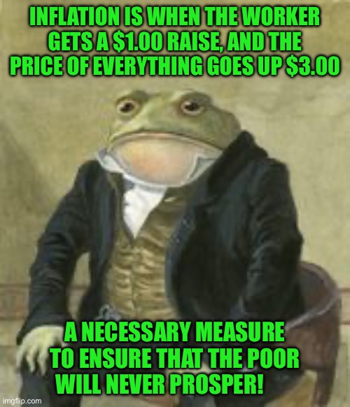 Colonel Toad | INFLATION IS WHEN THE WORKER GETS A $1.00 RAISE, AND THE PRICE OF EVERYTHING GOES UP $3.00; A NECESSARY MEASURE TO ENSURE THAT THE POOR WILL NEVER PROSPER! | image tagged in colonel toad | made w/ Imgflip meme maker