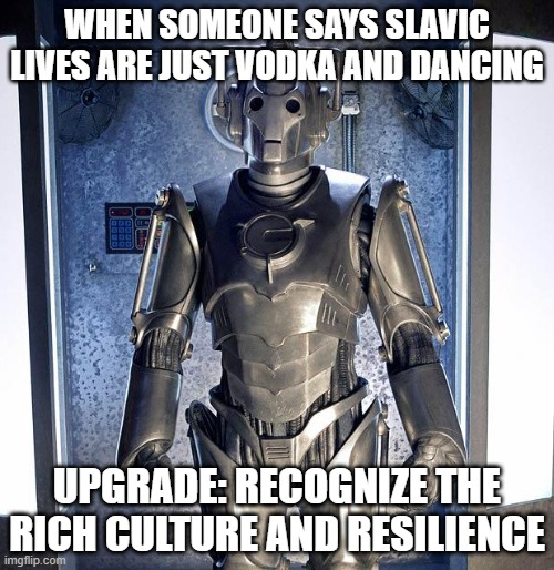 Cyberman | WHEN SOMEONE SAYS SLAVIC LIVES ARE JUST VODKA AND DANCING; UPGRADE: RECOGNIZE THE RICH CULTURE AND RESILIENCE | image tagged in cyberman,slavic lives matter,black lives matter | made w/ Imgflip meme maker