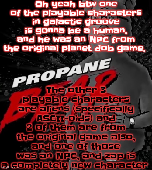 Propane bear | Oh yeah btw one of the playable characters in galactic groove is gonna be a human, and he was an NPC from the original planet dob game. The other 3 playable characters are aliens (specifically ASCII-oids) and 2 of them are from the original game also, and one of those was an NPC, and zap is a completely new character | image tagged in propane bear | made w/ Imgflip meme maker