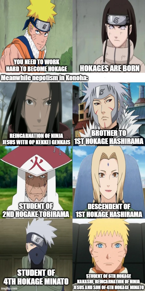 Nepotism in Konoha | YOU NEED TO WORK HARD TO BECOME HOKAGE; HOKAGES ARE BORN; Meanwhile nepotism in Konoha:; BROTHER TO 1ST HOKAGE HASHIRAMA; REINCARNATION OF NINJA JESUS WITH OP KEKKEI GENKAIS; STUDENT OF 2ND HOGAKE TOBIRAMA; DESCENDENT OF 1ST HOKAGE HASHIRAMA; STUDENT OF 4TH HOKAGE MINATO; STUDENT OF 6TH HOKAGE KAKASHI, REINCARNATION OF NINJA JESUS AND SON OF 4TH HOKAGE MINATO | image tagged in naruto,kakashi,hashirama,tobirama,tsunade,hiruzen | made w/ Imgflip meme maker